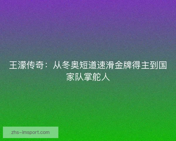 王濛传奇：从冬奥短道速滑金牌得主到国家队掌舵人