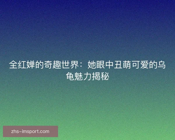 全红婵的奇趣世界:她眼中丑萌可爱的乌龟魅力揭秘 全红婵的奇趣世界:她眼中丑萌可爱的乌龟魅力揭秘