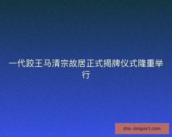 一代跤王马清宗故居正式揭牌仪式隆重举行 一代跤王马清宗故居正式揭牌仪式隆重举行