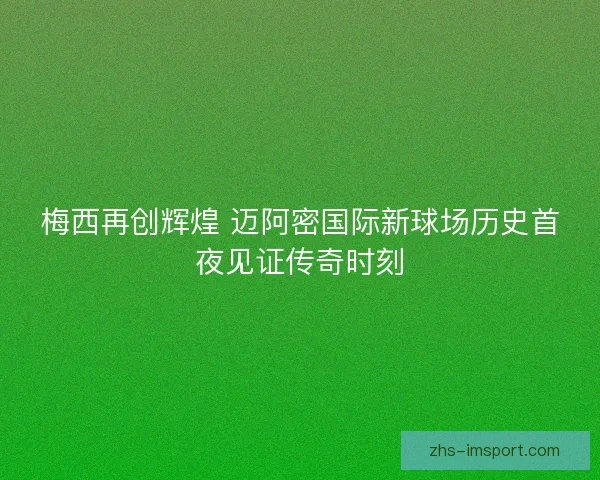 梅西再创辉煌 迈阿密国际新球场历史首夜见证传奇时刻