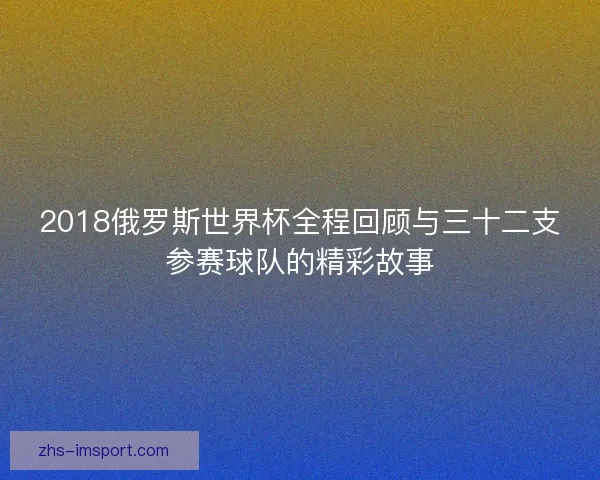 2018俄罗斯世界杯全程回顾与三十二支参赛球队的精彩故事