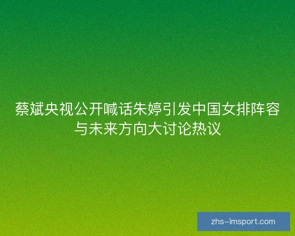 蔡斌央视公开喊话朱婷引发中国女排阵容与未来方向大讨论热议