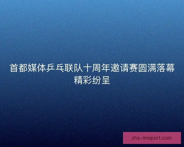 首都媒体乒乓联队十周年邀请赛圆满落幕精彩纷呈 首都媒体乒乓联队十周年邀请赛圆满落幕精彩纷呈