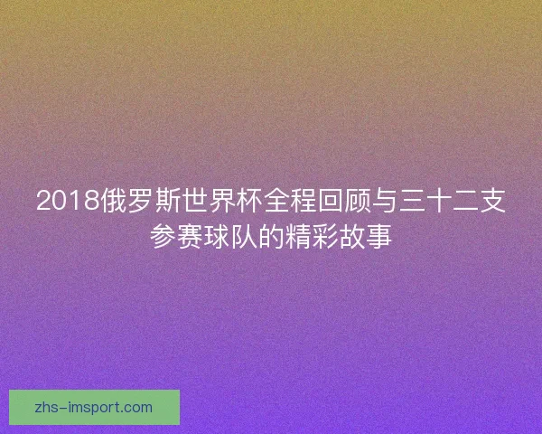 2018俄罗斯世界杯全程回顾与三十二支参赛球队的精彩故事