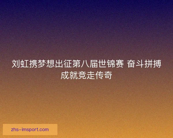 刘虹携梦想出征第八届世锦赛 奋斗拼搏成就竞走传奇