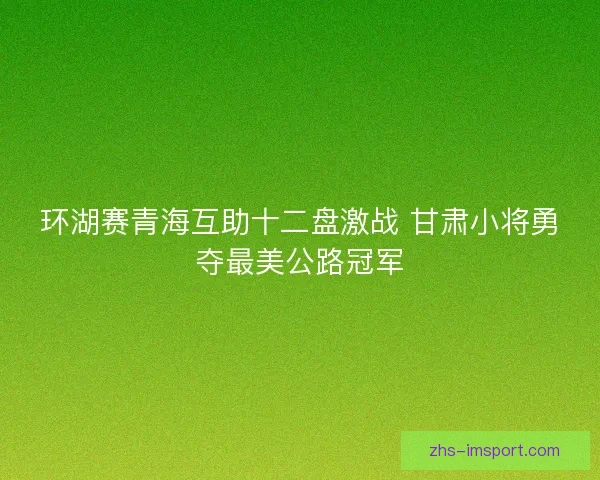 环湖赛青海互助十二盘激战 甘肃小将勇夺最美公路冠军