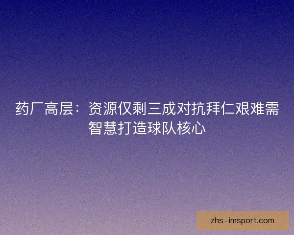 药厂高层：资源仅剩三成对抗拜仁艰难需智慧打造球队核心