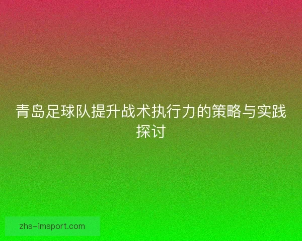 青岛足球队提升战术执行力的策略与实践探讨 青岛足球队提升战术执行力的策略与实践探讨