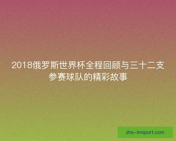 2018俄罗斯世界杯全程回顾与三十二支参赛球队的精彩故事 2018俄罗斯世界杯全程回顾与三十二支参赛球队的精彩故事