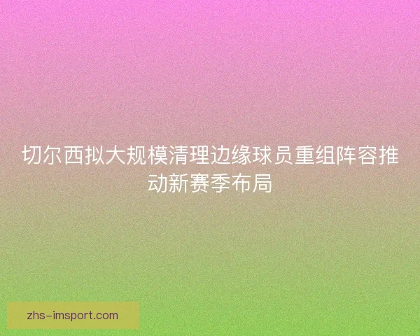 切尔西拟大规模清理边缘球员重组阵容推动新赛季布局 切尔西拟大规模清理边缘球员重组阵容推动新赛季布局