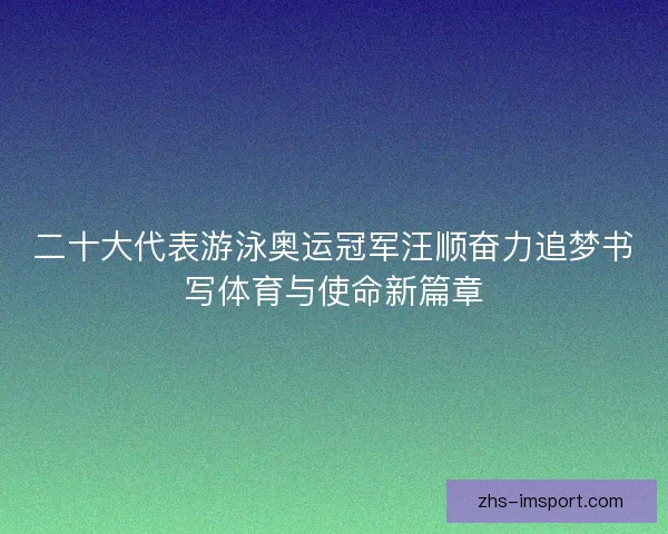 二十大代表游泳奥运冠军汪顺奋力追梦书写体育与使命新篇章 二十大代表游泳奥运冠军汪顺奋力追梦书写体育与使命新篇章